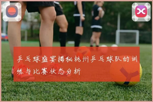 乒乓球盛宴揭秘杭州乒乓球队的训练与比赛状态分析