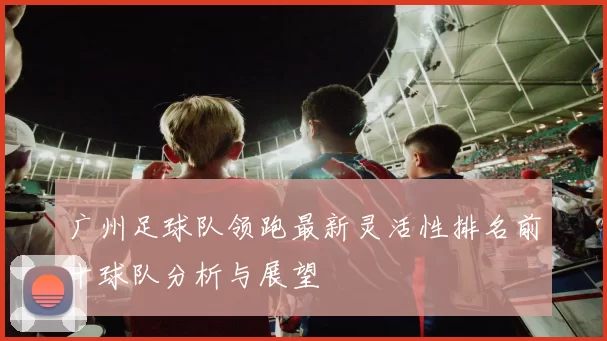 广州足球队领跑最新灵活性排名前十球队分析与展望