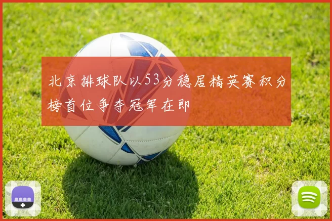 北京排球队以53分稳居精英赛积分榜首位争夺冠军在即