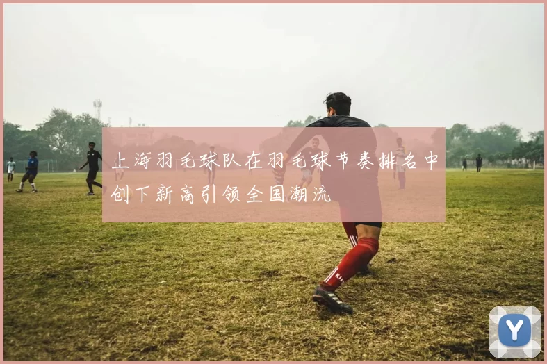 上海羽毛球队在羽毛球节奏排名中创下新高引领全国潮流