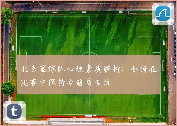 北京篮球队心理素质解析：如何在比赛中保持冷静与专注