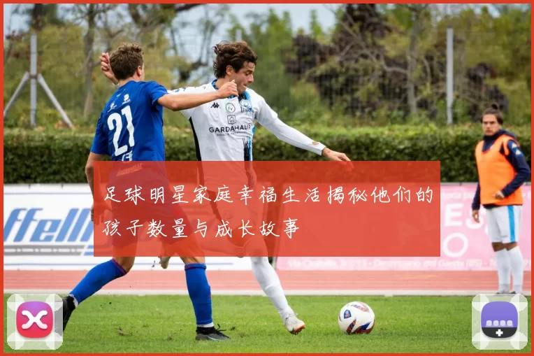 足球明星家庭幸福生活揭秘他们的孩子数量与成长故事