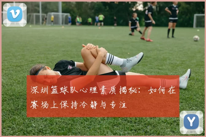 深圳篮球队心理素质揭秘：如何在赛场上保持冷静与专注