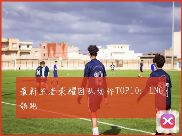 最新王者荣耀团队协作TOP10：LNG领跑
